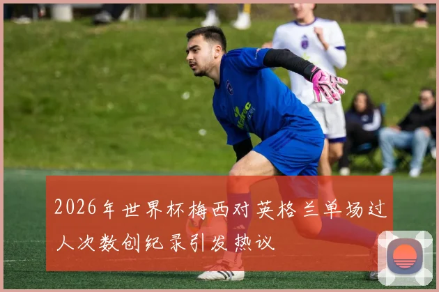 2026年世界杯梅西对英格兰单场过人次数创纪录引发热议