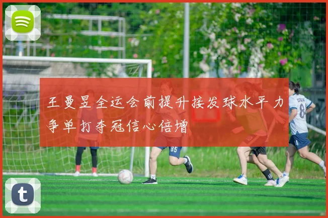 王曼昱全运会前提升接发球水平力争单打夺冠信心倍增