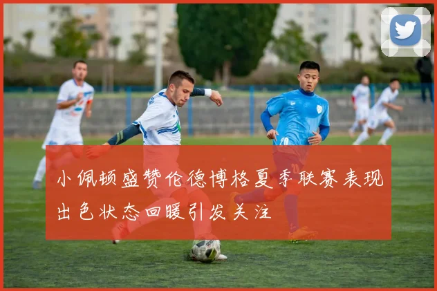 小佩顿盛赞伦德博格夏季联赛表现出色状态回暖引发关注