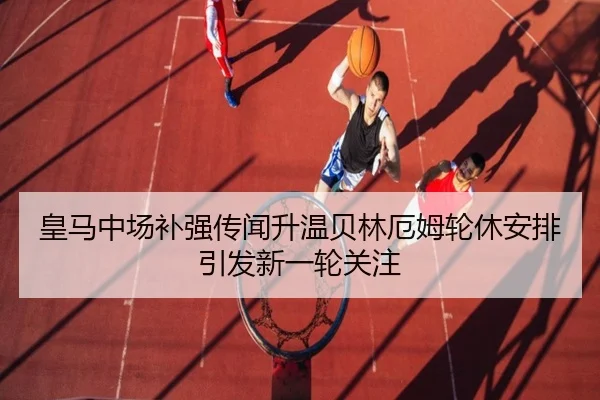 皇马中场补强传闻升温贝林厄姆轮休安排引发新一轮关注