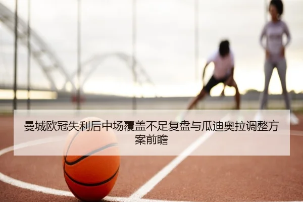 曼城欧冠失利后中场覆盖不足复盘与瓜迪奥拉调整方案前瞻