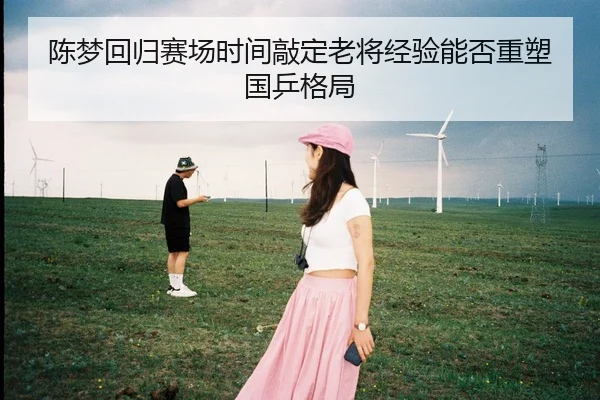 陈梦回归赛场时间敲定老将经验能否重塑国乒格局