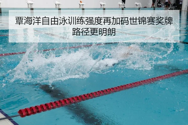 覃海洋自由泳训练强度再加码世锦赛奖牌路径更明朗